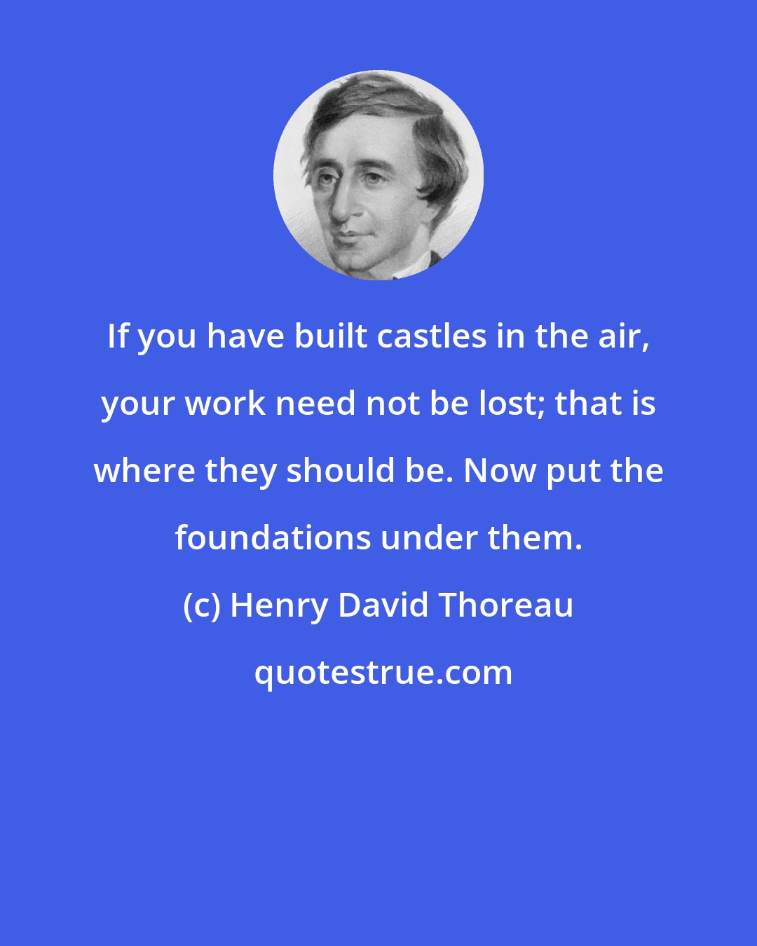 Henry David Thoreau: If you have built castles in the air, your work need not be lost; that is where they should be. Now put the foundations under them.