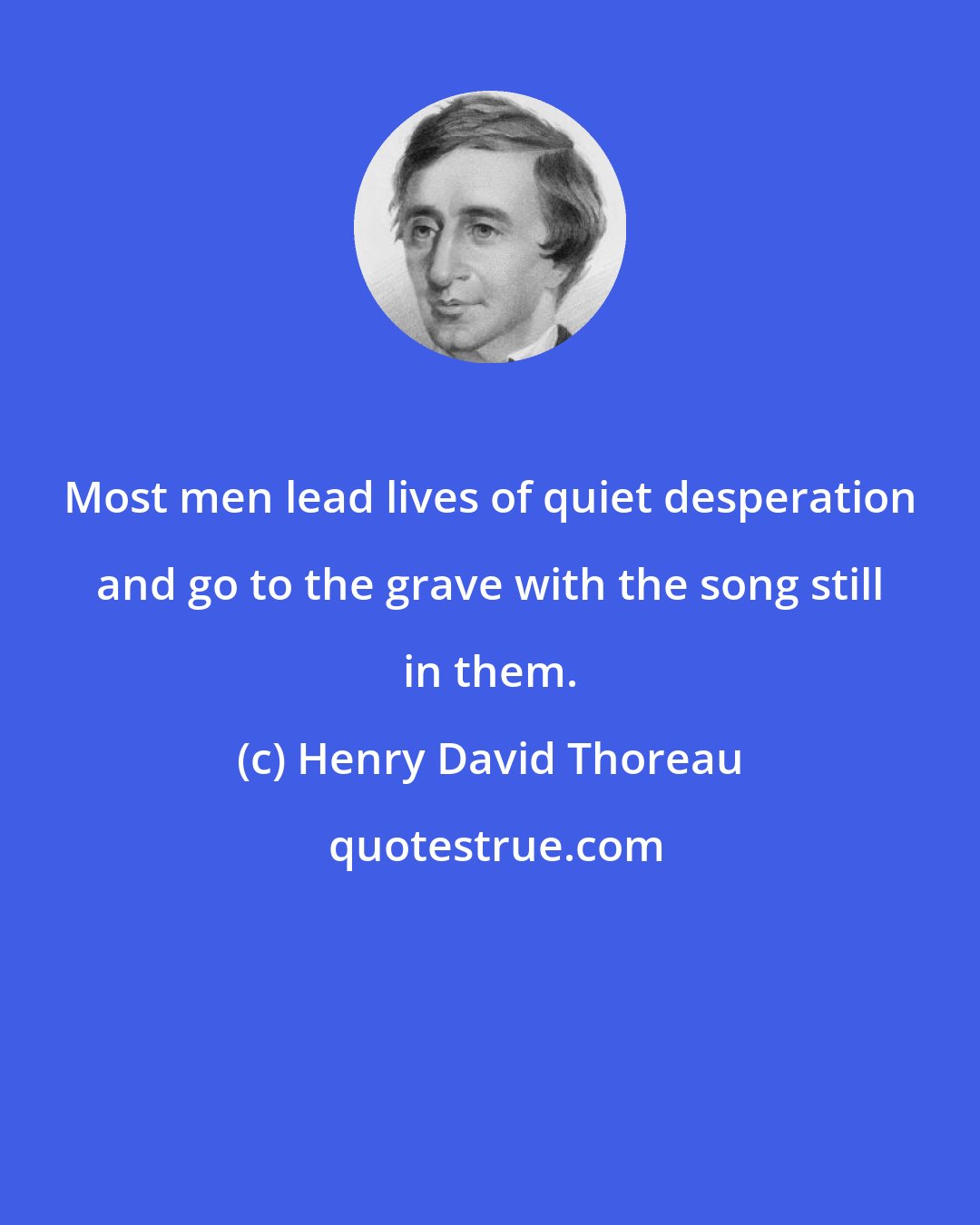 Henry David Thoreau: Most men lead lives of quiet desperation and go to the grave with the song still in them.