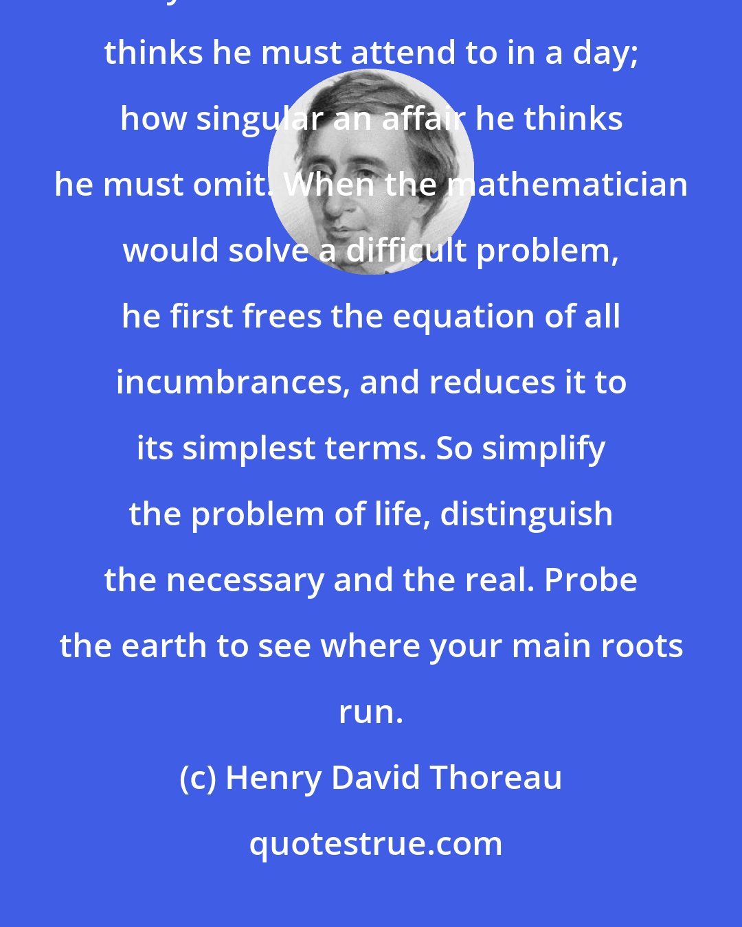 Henry David Thoreau: I do believe in simplicity. It is astonishing as well as sad, how many trivial affairs even the wisest thinks he must attend to in a day; how singular an affair he thinks he must omit. When the mathematician would solve a difficult problem, he first frees the equation of all incumbrances, and reduces it to its simplest terms. So simplify the problem of life, distinguish the necessary and the real. Probe the earth to see where your main roots run.