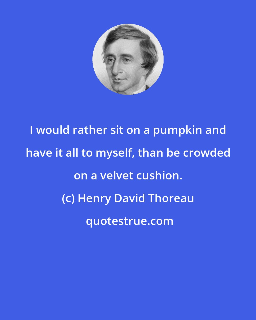 Henry David Thoreau: I would rather sit on a pumpkin and have it all to myself, than be crowded on a velvet cushion.