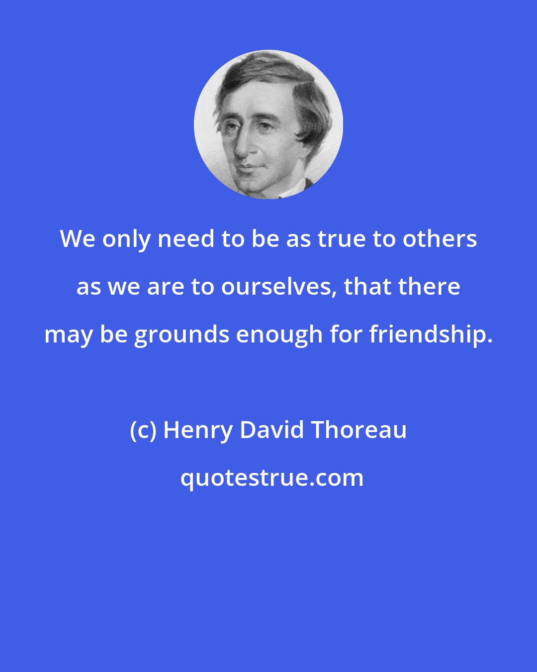 Henry David Thoreau: We only need to be as true to others as we are to ourselves, that there may be grounds enough for friendship.