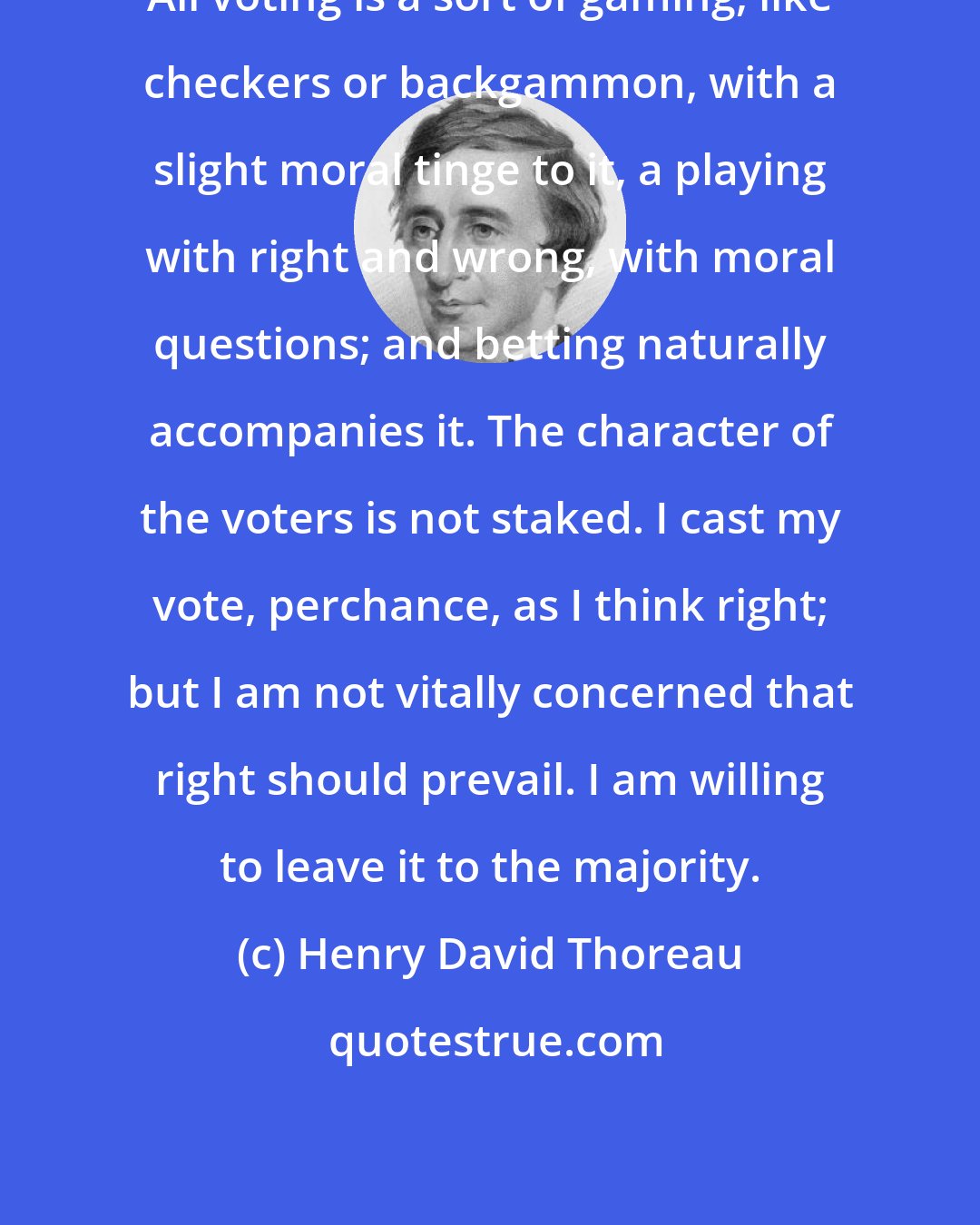 Henry David Thoreau: All voting is a sort of gaming, like checkers or backgammon, with a slight moral tinge to it, a playing with right and wrong, with moral questions; and betting naturally accompanies it. The character of the voters is not staked. I cast my vote, perchance, as I think right; but I am not vitally concerned that right should prevail. I am willing to leave it to the majority.