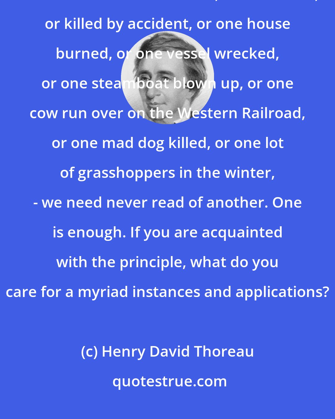 Henry David Thoreau: And I am sure that I never read any memorable news in a newspaper. If we read of one man robbed, or murdered, or killed by accident, or one house burned, or one vessel wrecked, or one steamboat blown up, or one cow run over on the Western Railroad, or one mad dog killed, or one lot of grasshoppers in the winter, - we need never read of another. One is enough. If you are acquainted with the principle, what do you care for a myriad instances and applications?