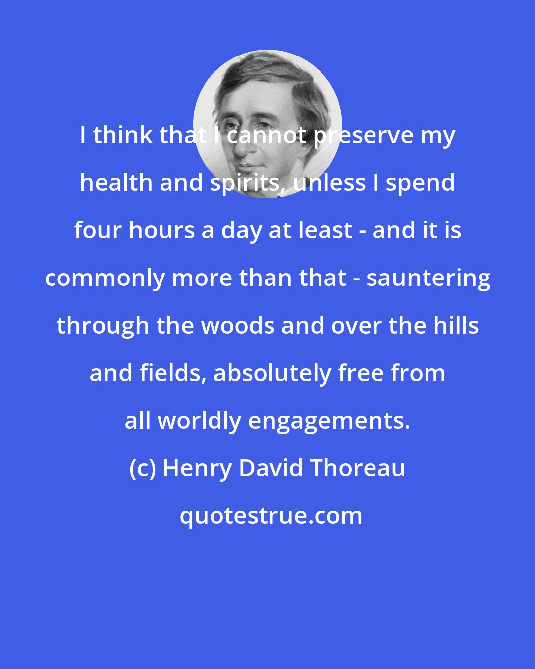 Henry David Thoreau: I think that I cannot preserve my health and spirits, unless I spend four hours a day at least - and it is commonly more than that - sauntering through the woods and over the hills and fields, absolutely free from all worldly engagements.