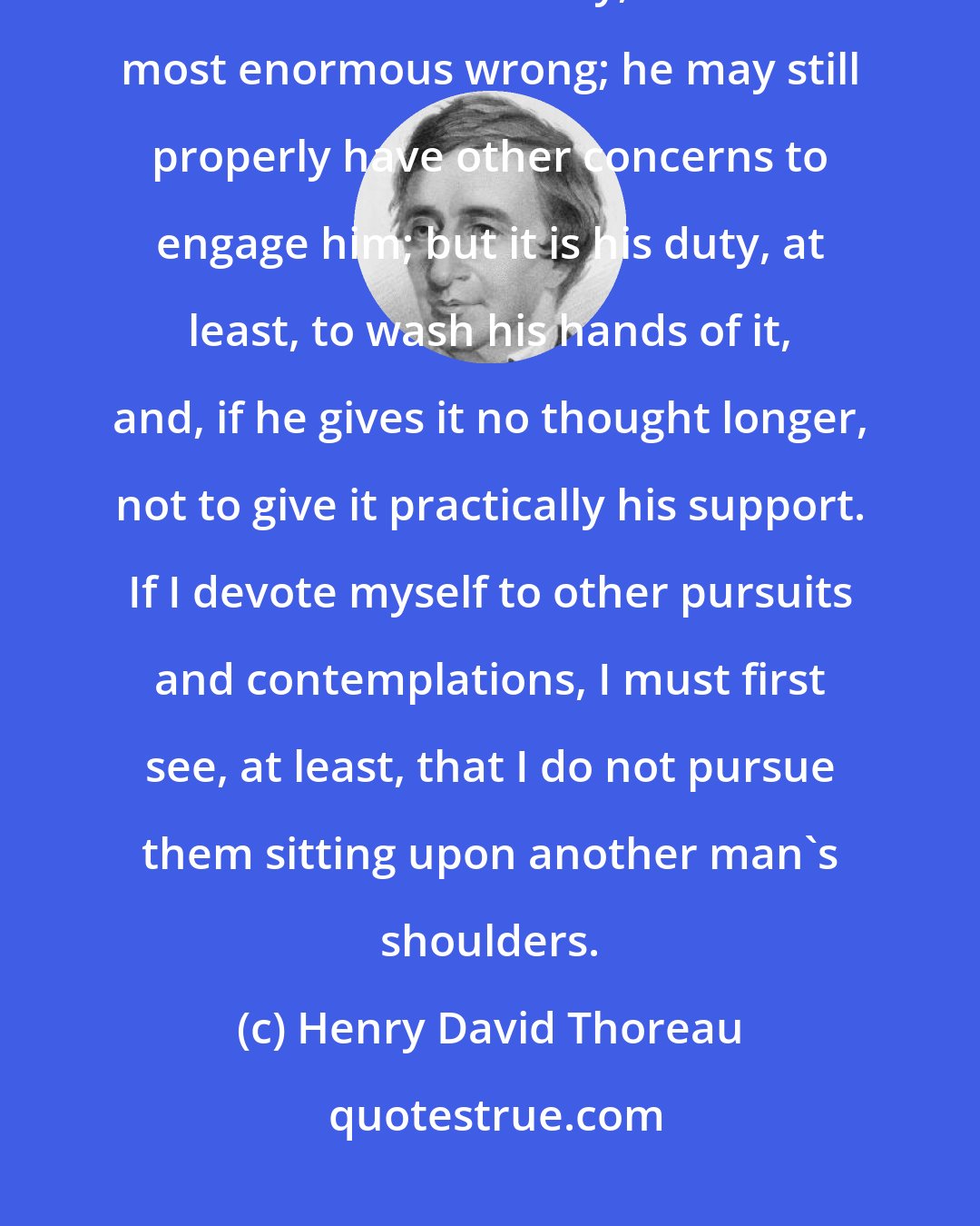 Henry David Thoreau: It is not a man's duty, as a matter of course, to devote himself to the eradication of any, even the most enormous wrong; he may still properly have other concerns to engage him; but it is his duty, at least, to wash his hands of it, and, if he gives it no thought longer, not to give it practically his support. If I devote myself to other pursuits and contemplations, I must first see, at least, that I do not pursue them sitting upon another man's shoulders.