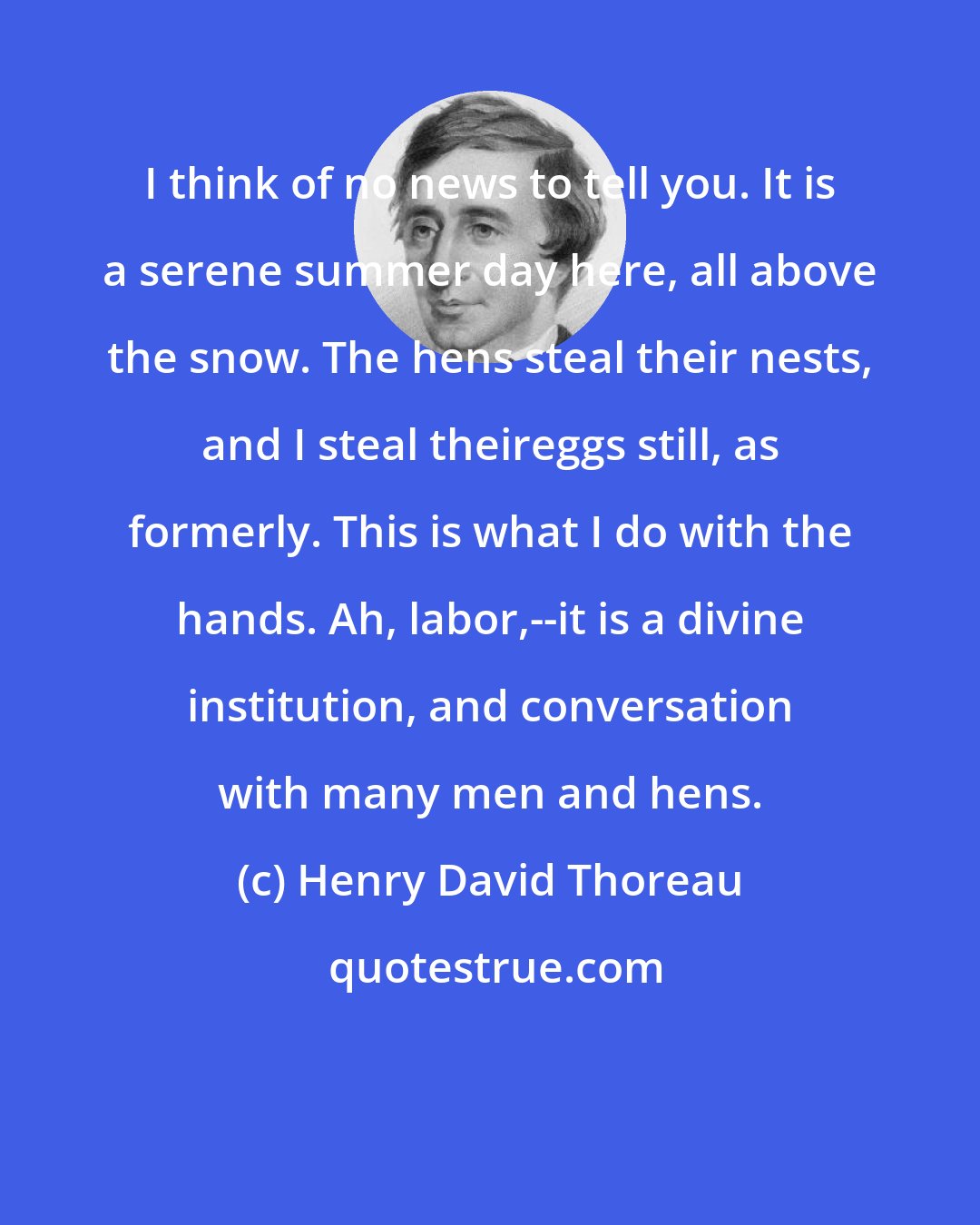 Henry David Thoreau: I think of no news to tell you. It is a serene summer day here, all above the snow. The hens steal their nests, and I steal theireggs still, as formerly. This is what I do with the hands. Ah, labor,--it is a divine institution, and conversation with many men and hens.