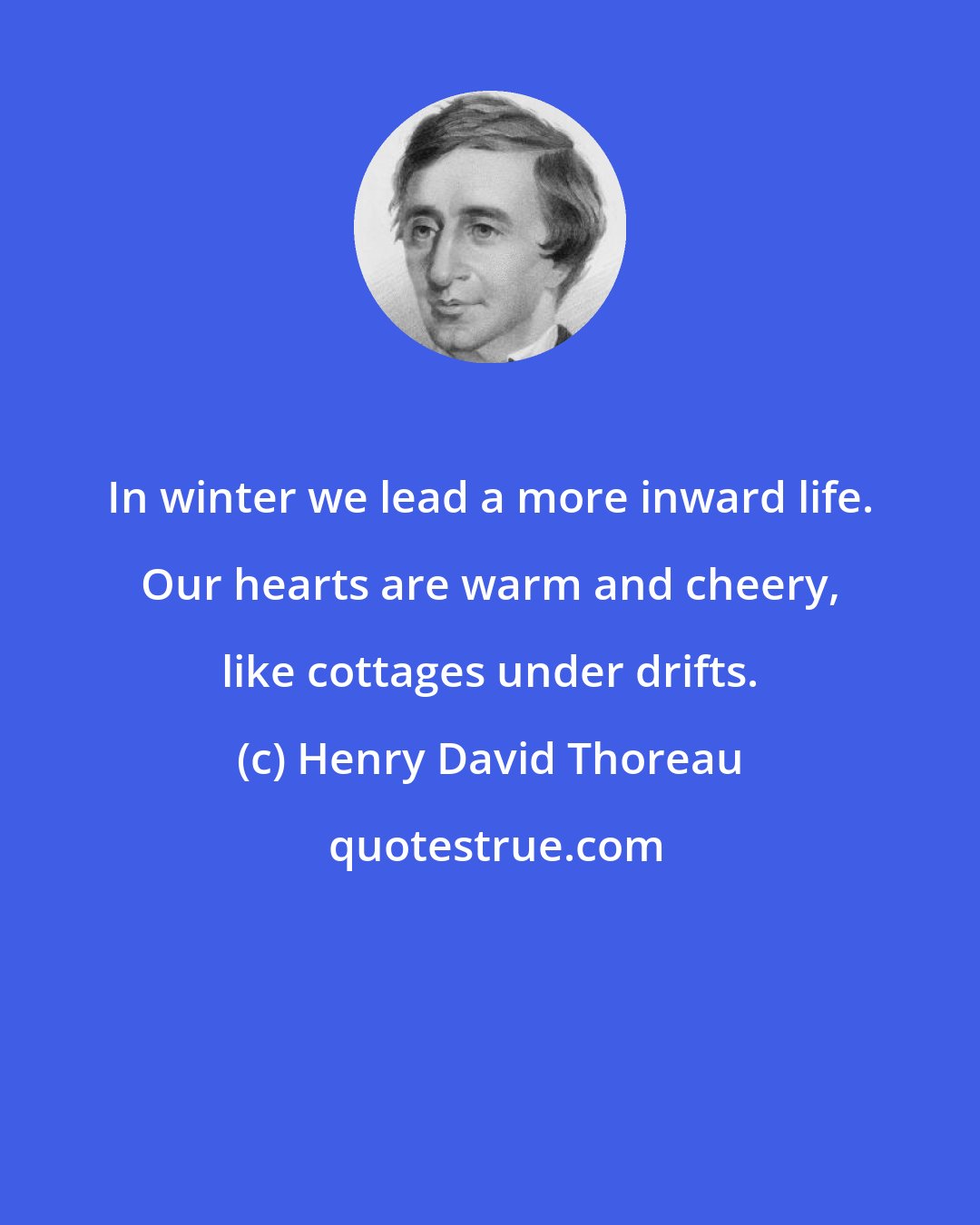 Henry David Thoreau: In winter we lead a more inward life. Our hearts are warm and cheery, like cottages under drifts.