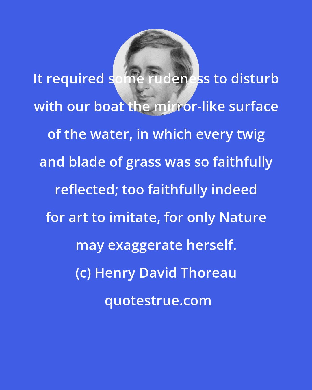 Henry David Thoreau: It required some rudeness to disturb with our boat the mirror-like surface of the water, in which every twig and blade of grass was so faithfully reflected; too faithfully indeed for art to imitate, for only Nature may exaggerate herself.