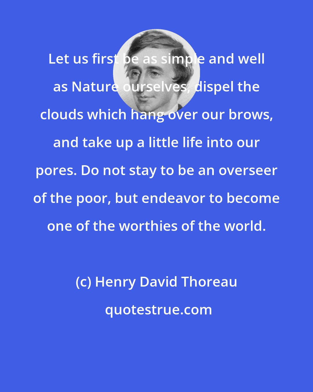 Henry David Thoreau: Let us first be as simple and well as Nature ourselves, dispel the clouds which hang over our brows, and take up a little life into our pores. Do not stay to be an overseer of the poor, but endeavor to become one of the worthies of the world.