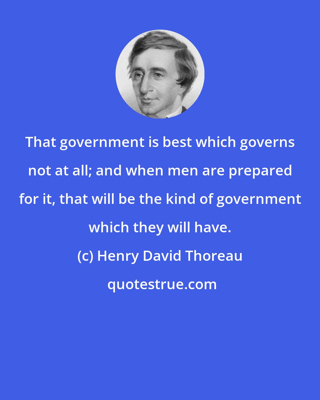 Henry David Thoreau: That government is best which governs not at all; and when men are prepared for it, that will be the kind of government which they will have.