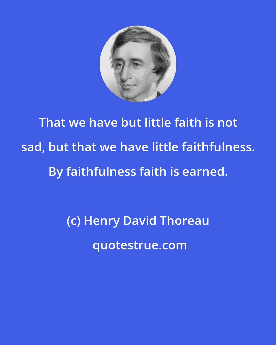 Henry David Thoreau: That we have but little faith is not sad, but that we have little faithfulness. By faithfulness faith is earned.