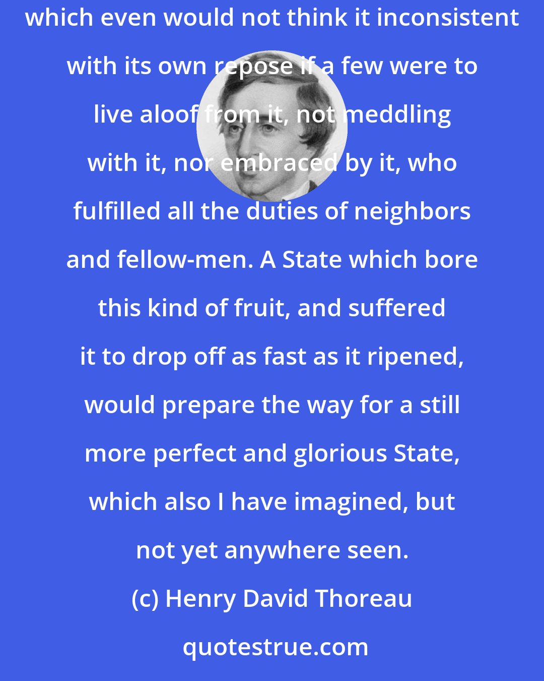 Henry David Thoreau: I please myself with imagining a State at least which can afford to be just to all men, and to treat the individual with respect as a neighbor; which even would not think it inconsistent with its own repose if a few were to live aloof from it, not meddling with it, nor embraced by it, who fulfilled all the duties of neighbors and fellow-men. A State which bore this kind of fruit, and suffered it to drop off as fast as it ripened, would prepare the way for a still more perfect and glorious State, which also I have imagined, but not yet anywhere seen.