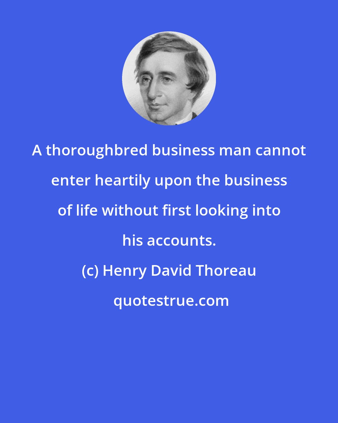 Henry David Thoreau: A thoroughbred business man cannot enter heartily upon the business of life without first looking into his accounts.