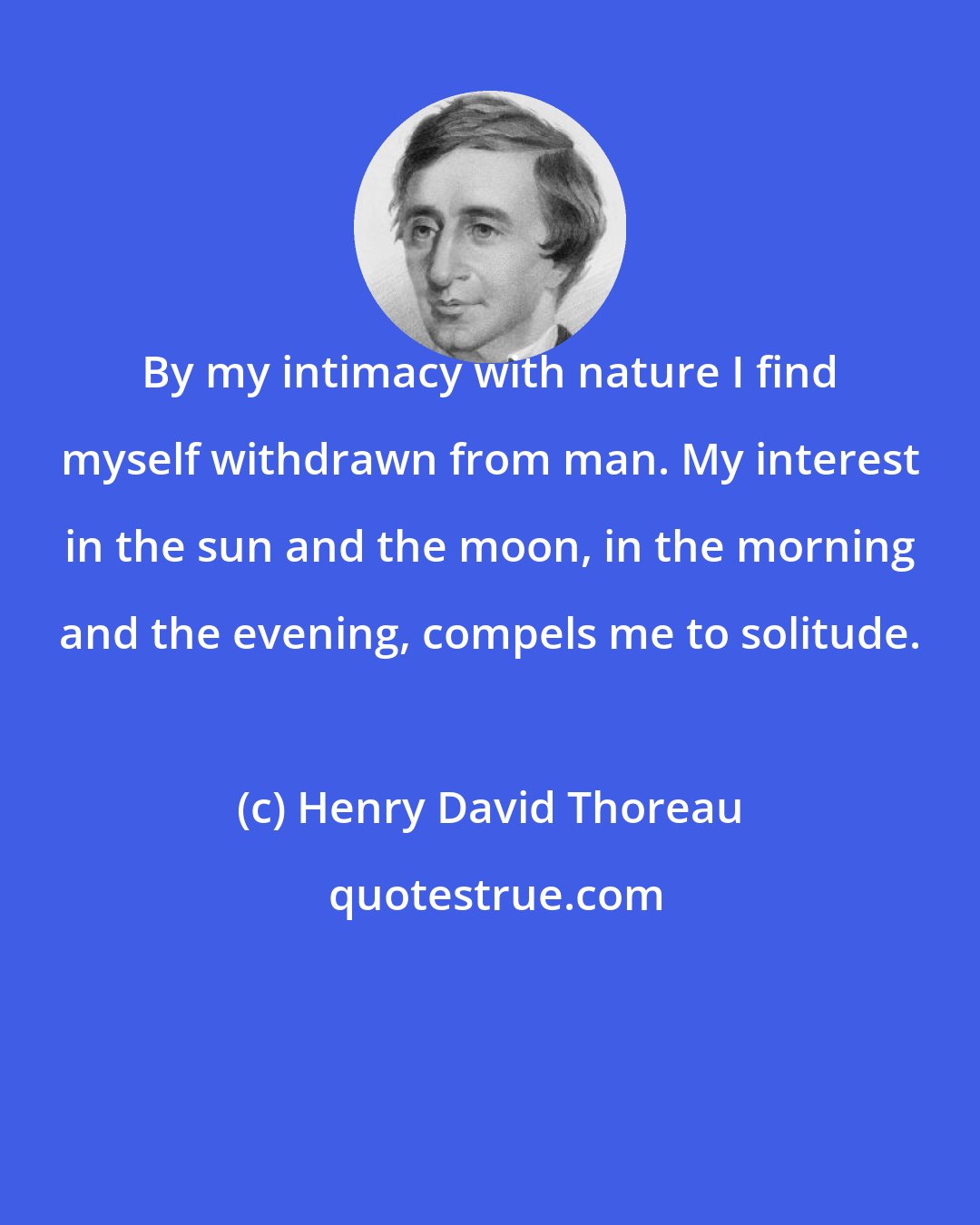 Henry David Thoreau: By my intimacy with nature I find myself withdrawn from man. My interest in the sun and the moon, in the morning and the evening, compels me to solitude.