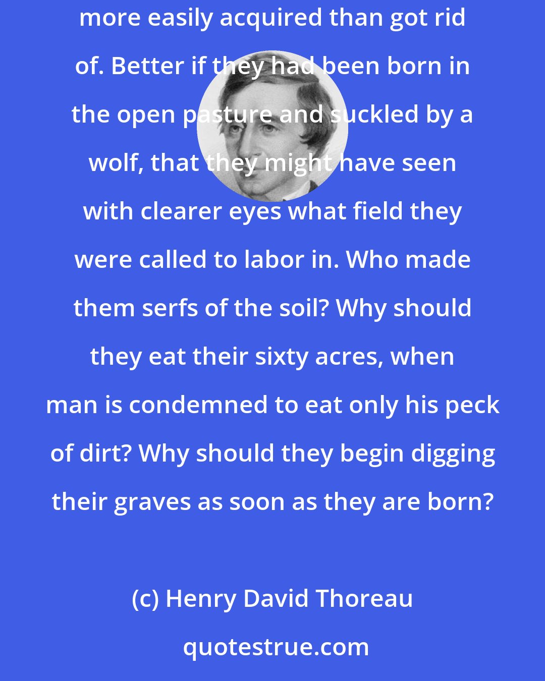 Henry David Thoreau: I see young men, my townsmen, whose misfortune it is to have inherited farms, houses, barns, cattle, and farming tools; for these are more easily acquired than got rid of. Better if they had been born in the open pasture and suckled by a wolf, that they might have seen with clearer eyes what field they were called to labor in. Who made them serfs of the soil? Why should they eat their sixty acres, when man is condemned to eat only his peck of dirt? Why should they begin digging their graves as soon as they are born?