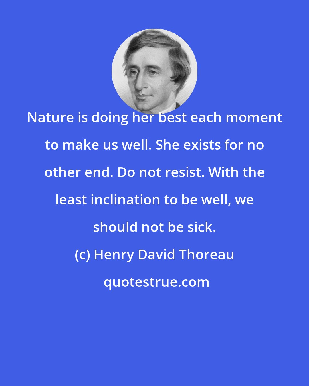 Henry David Thoreau: Nature is doing her best each moment to make us well. She exists for no other end. Do not resist. With the least inclination to be well, we should not be sick.