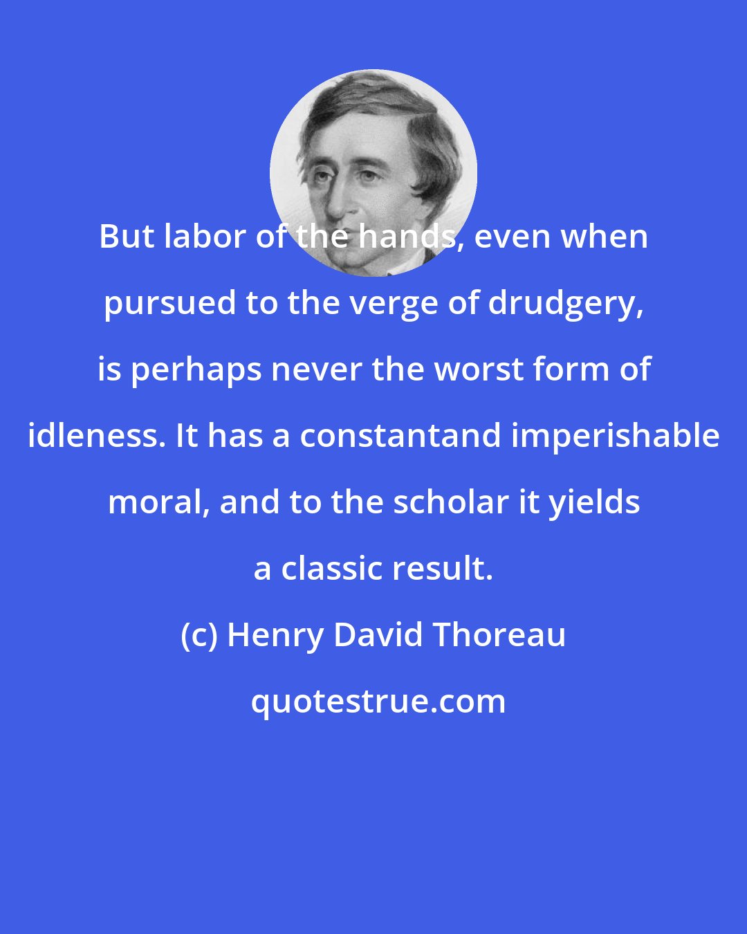Henry David Thoreau: But labor of the hands, even when pursued to the verge of drudgery, is perhaps never the worst form of idleness. It has a constantand imperishable moral, and to the scholar it yields a classic result.