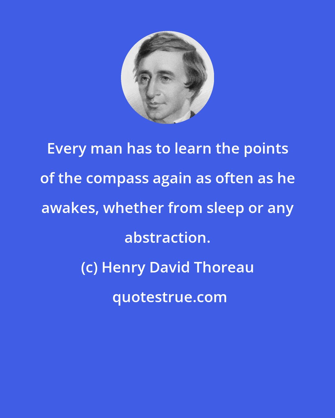 Henry David Thoreau: Every man has to learn the points of the compass again as often as he awakes, whether from sleep or any abstraction.