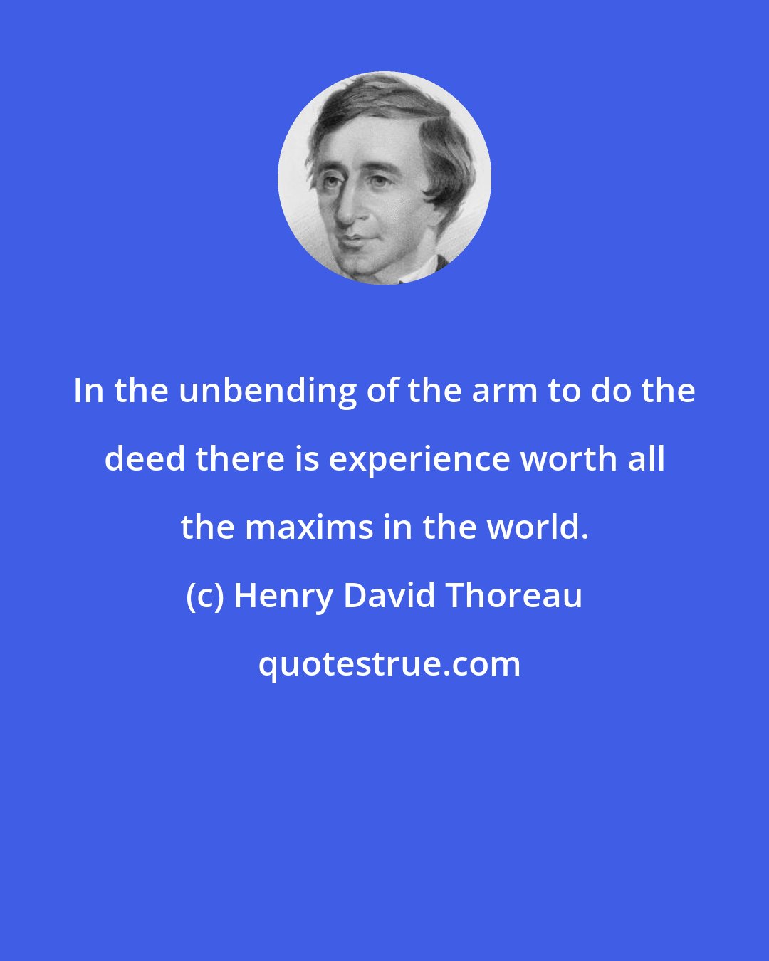 Henry David Thoreau: In the unbending of the arm to do the deed there is experience worth all the maxims in the world.