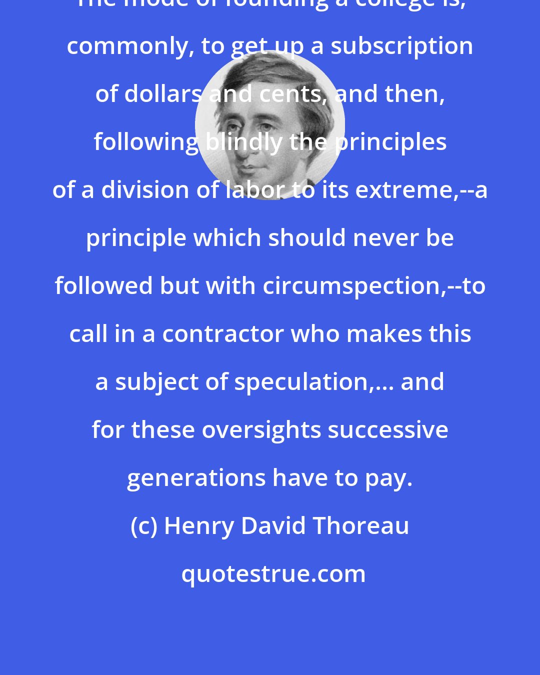 Henry David Thoreau: The mode of founding a college is, commonly, to get up a subscription of dollars and cents, and then, following blindly the principles of a division of labor to its extreme,--a principle which should never be followed but with circumspection,--to call in a contractor who makes this a subject of speculation,... and for these oversights successive generations have to pay.