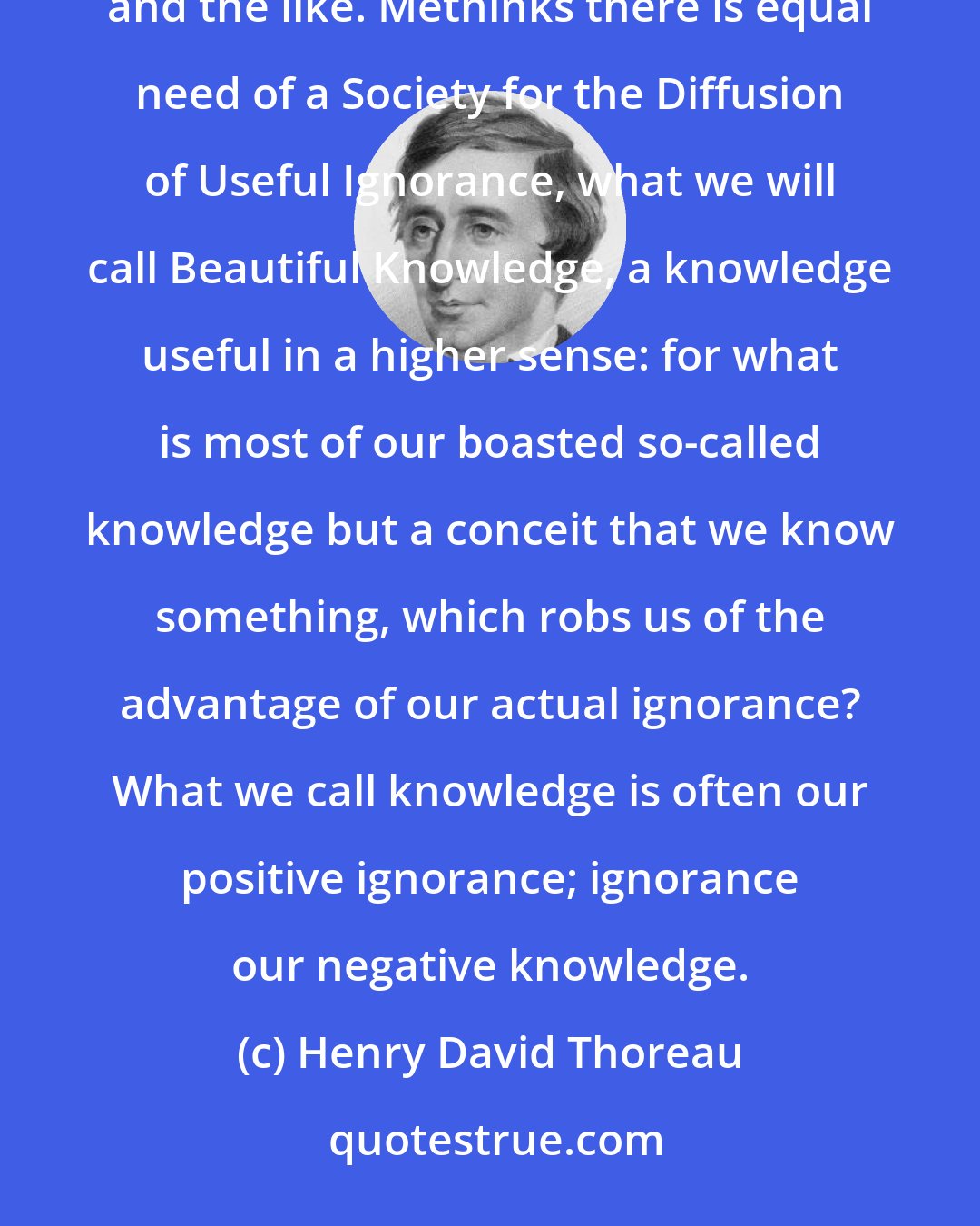 Henry David Thoreau: We have heard of a Society for the Diffusion of Useful Knowledge. It is said that knowledge is power, and the like. Methinks there is equal need of a Society for the Diffusion of Useful Ignorance, what we will call Beautiful Knowledge, a knowledge useful in a higher sense: for what is most of our boasted so-called knowledge but a conceit that we know something, which robs us of the advantage of our actual ignorance? What we call knowledge is often our positive ignorance; ignorance our negative knowledge.