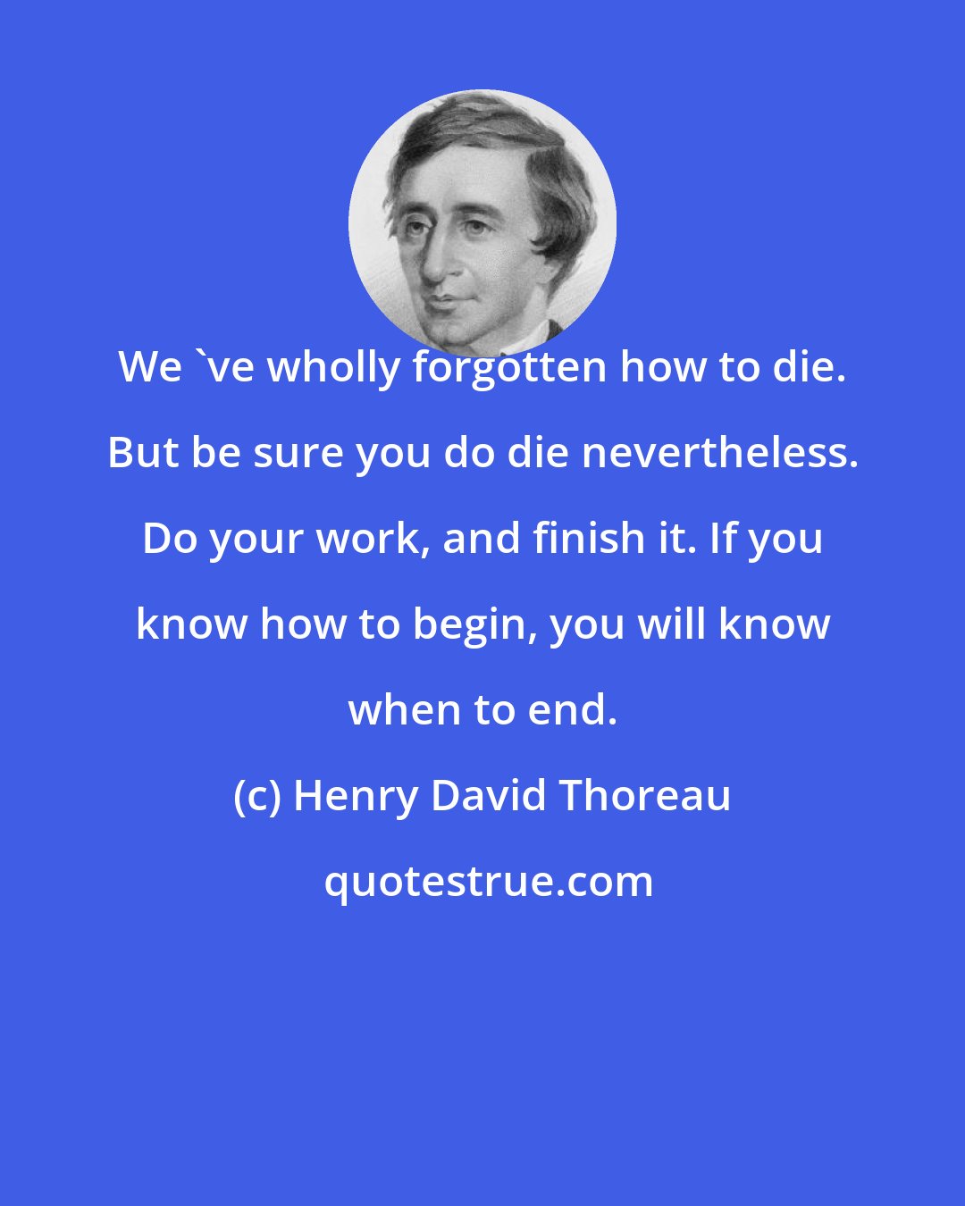 Henry David Thoreau: We 've wholly forgotten how to die. But be sure you do die nevertheless. Do your work, and finish it. If you know how to begin, you will know when to end.