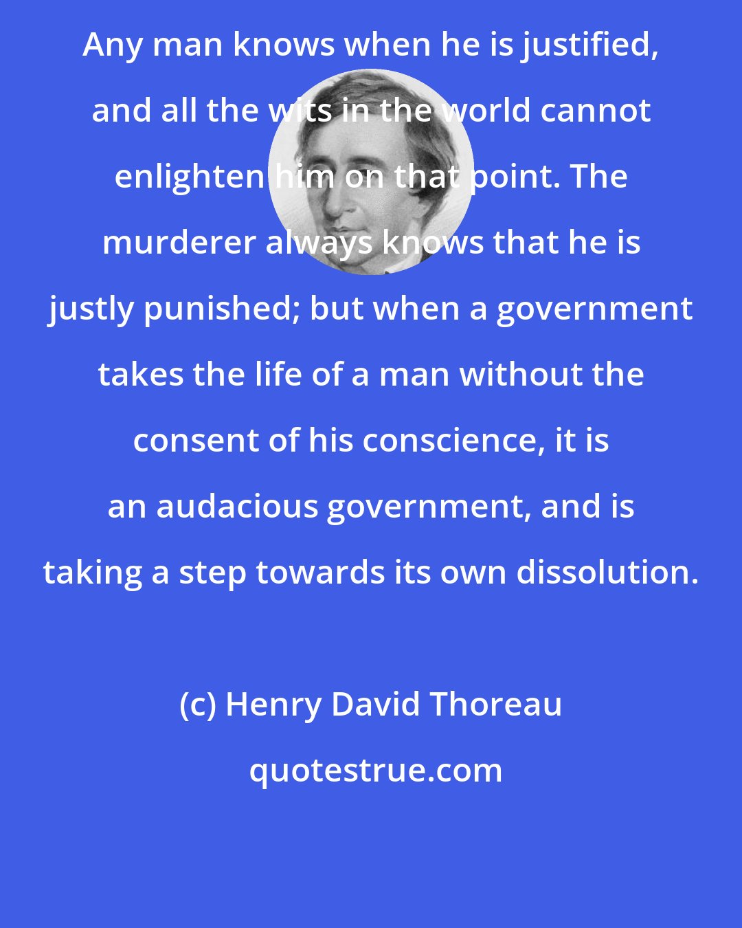 Henry David Thoreau: Any man knows when he is justified, and all the wits in the world cannot enlighten him on that point. The murderer always knows that he is justly punished; but when a government takes the life of a man without the consent of his conscience, it is an audacious government, and is taking a step towards its own dissolution.