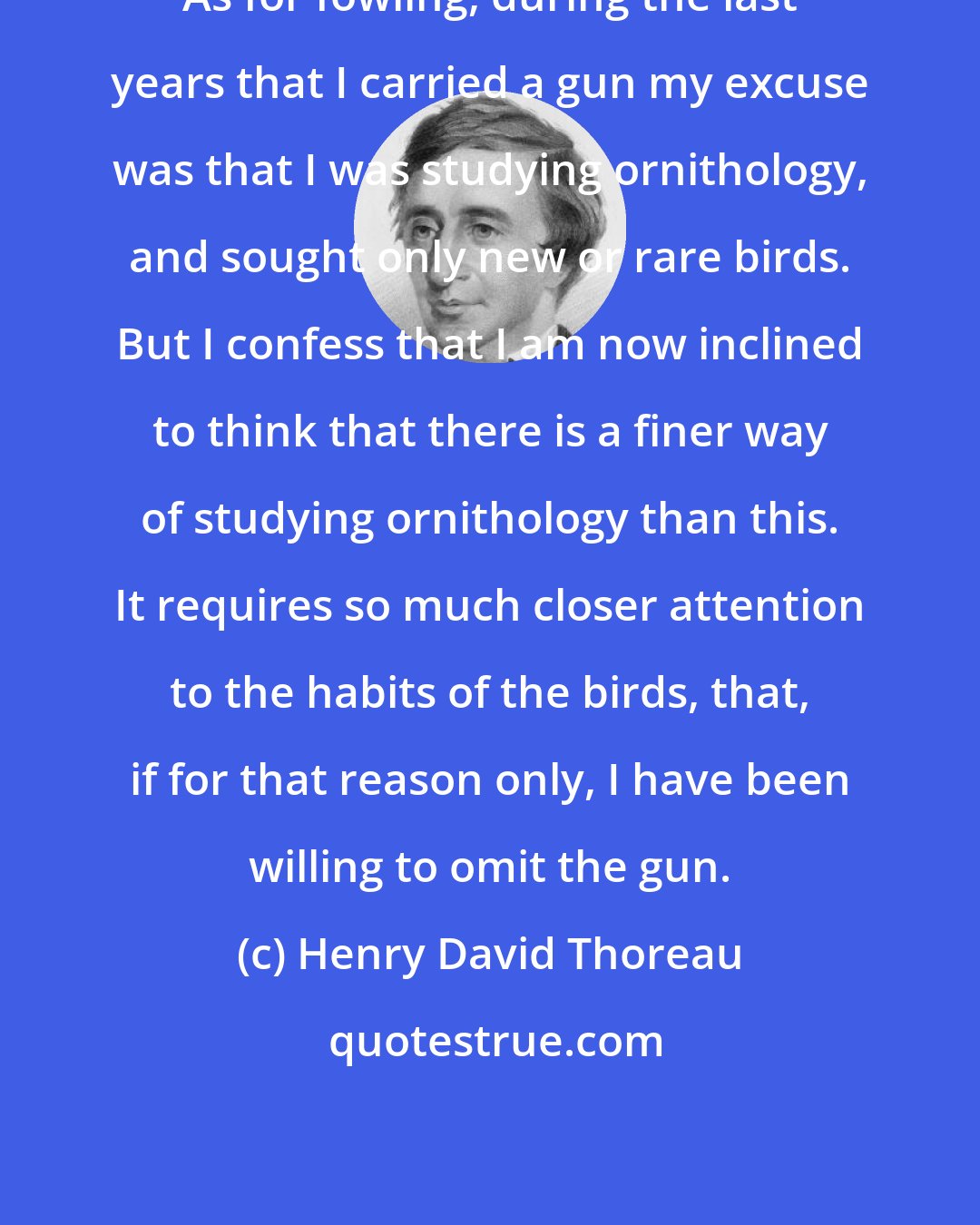 Henry David Thoreau: As for fowling, during the last years that I carried a gun my excuse was that I was studying ornithology, and sought only new or rare birds. But I confess that I am now inclined to think that there is a finer way of studying ornithology than this. It requires so much closer attention to the habits of the birds, that, if for that reason only, I have been willing to omit the gun.