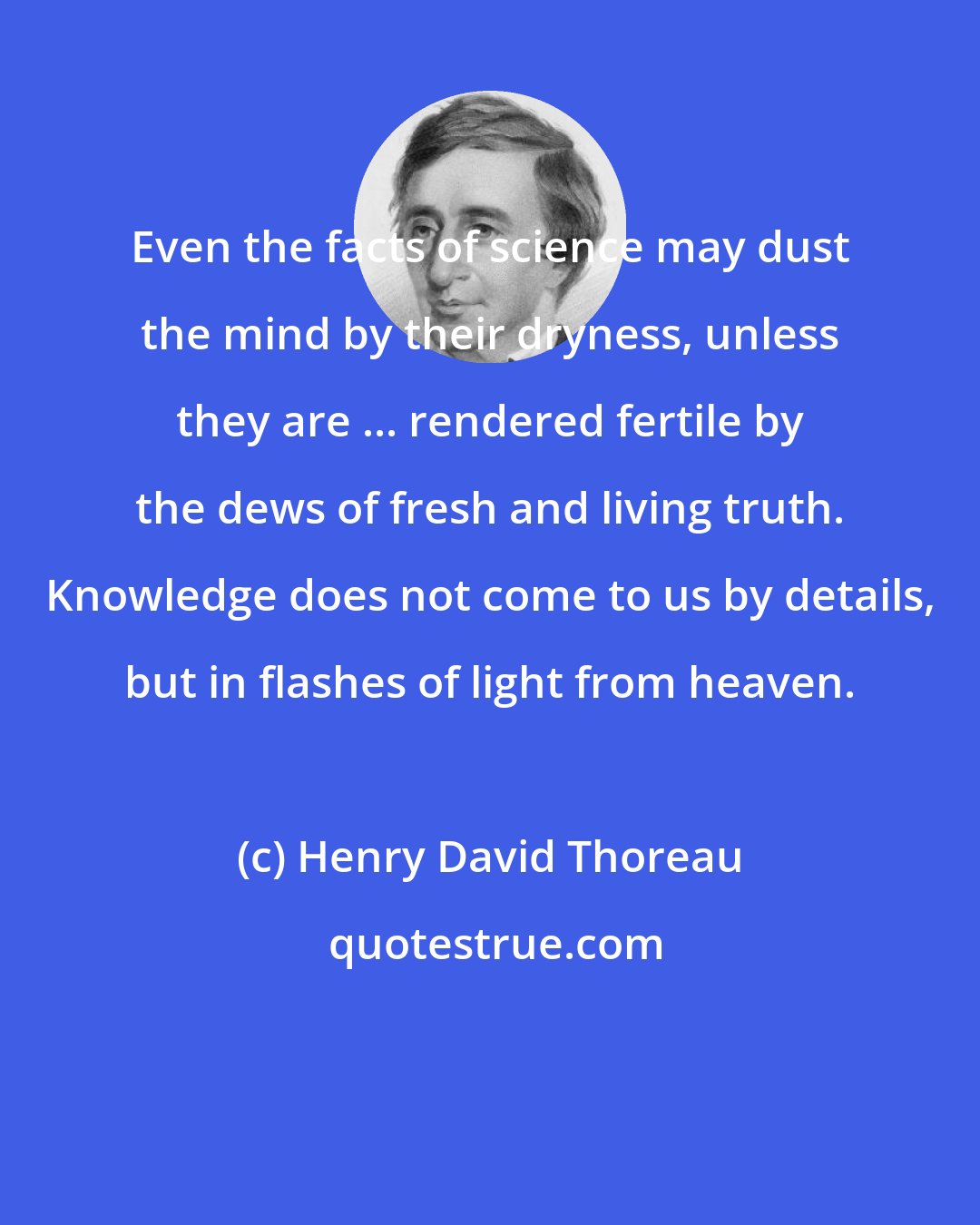 Henry David Thoreau: Even the facts of science may dust the mind by their dryness, unless they are ... rendered fertile by the dews of fresh and living truth. Knowledge does not come to us by details, but in flashes of light from heaven.