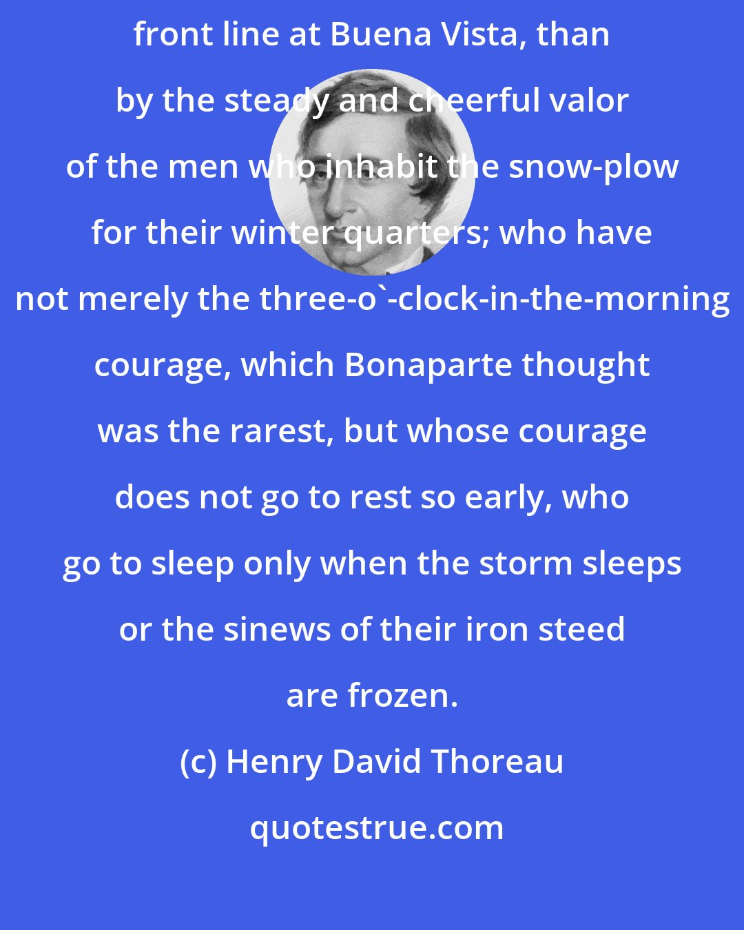 Henry David Thoreau: I am less affected by their heroism who stood up for half an hour in the front line at Buena Vista, than by the steady and cheerful valor of the men who inhabit the snow-plow for their winter quarters; who have not merely the three-o'-clock-in-the-morning courage, which Bonaparte thought was the rarest, but whose courage does not go to rest so early, who go to sleep only when the storm sleeps or the sinews of their iron steed are frozen.