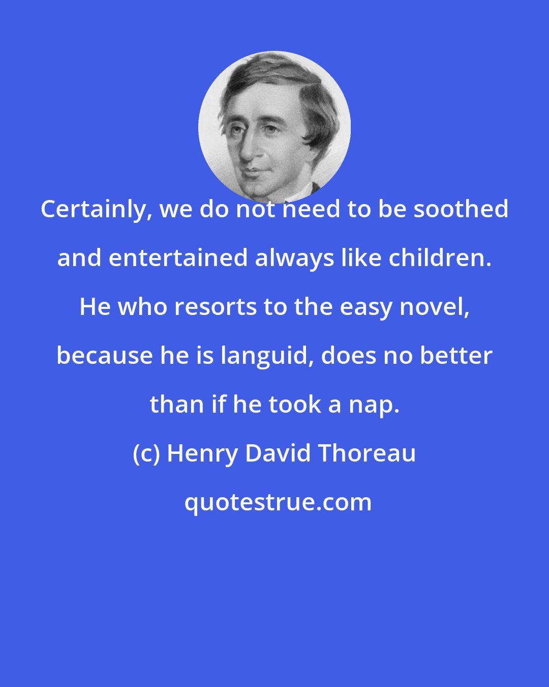 Henry David Thoreau: Certainly, we do not need to be soothed and entertained always like children. He who resorts to the easy novel, because he is languid, does no better than if he took a nap.