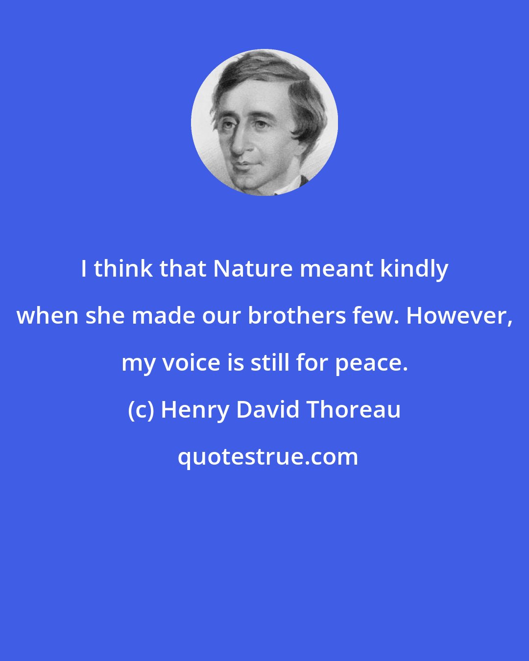 Henry David Thoreau: I think that Nature meant kindly when she made our brothers few. However, my voice is still for peace.