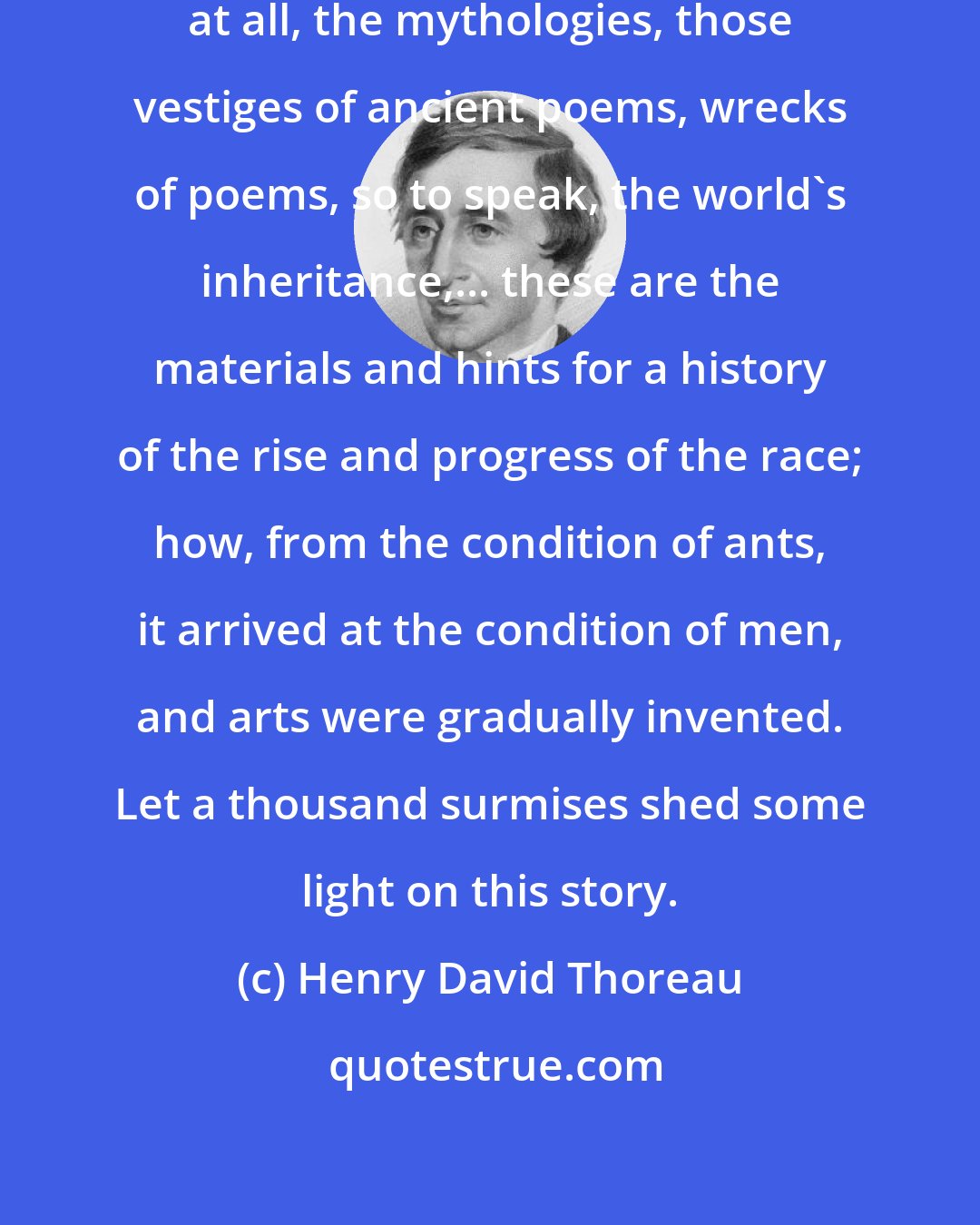 Henry David Thoreau: If we will admit time into our thoughts at all, the mythologies, those vestiges of ancient poems, wrecks of poems, so to speak, the world's inheritance,... these are the materials and hints for a history of the rise and progress of the race; how, from the condition of ants, it arrived at the condition of men, and arts were gradually invented. Let a thousand surmises shed some light on this story.