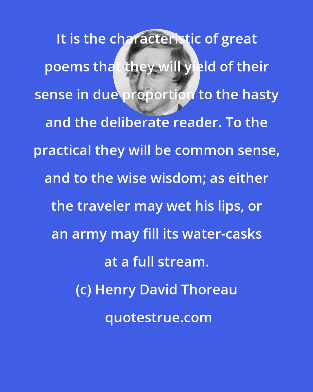 Henry David Thoreau: It is the characteristic of great poems that they will yield of their sense in due proportion to the hasty and the deliberate reader. To the practical they will be common sense, and to the wise wisdom; as either the traveler may wet his lips, or an army may fill its water-casks at a full stream.