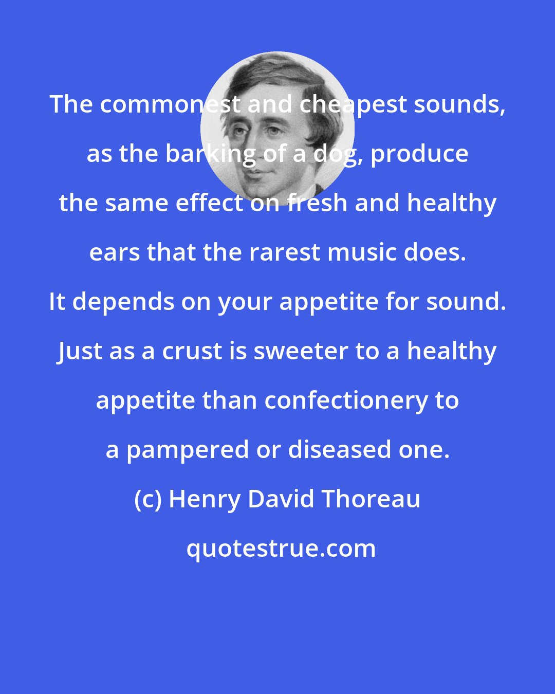 Henry David Thoreau: The commonest and cheapest sounds, as the barking of a dog, produce the same effect on fresh and healthy ears that the rarest music does. It depends on your appetite for sound. Just as a crust is sweeter to a healthy appetite than confectionery to a pampered or diseased one.