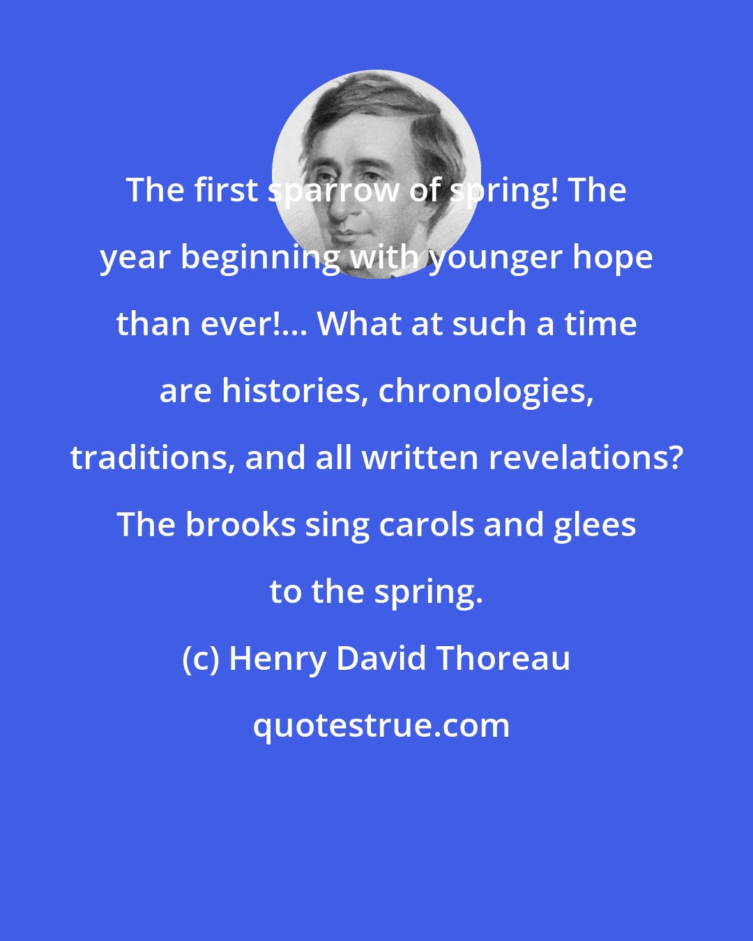 Henry David Thoreau: The first sparrow of spring! The year beginning with younger hope than ever!... What at such a time are histories, chronologies, traditions, and all written revelations? The brooks sing carols and glees to the spring.