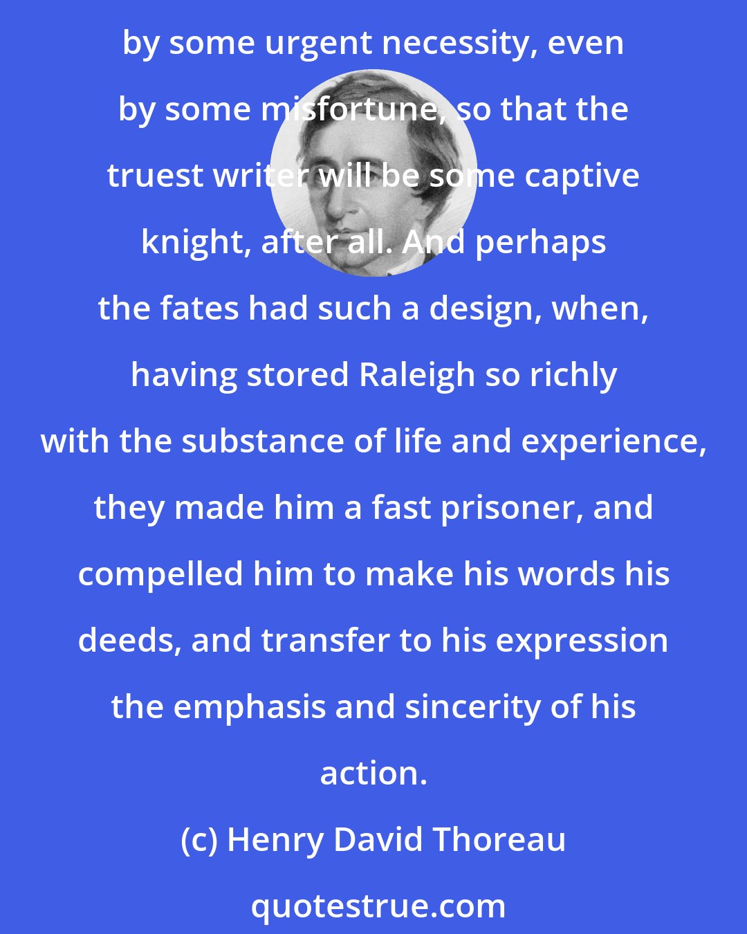 Henry David Thoreau: The word which is best said came nearest to not being spoken at all, for it is cousin to a deed which the speaker could have better done. Nay, almost it must have taken the place of a deed by some urgent necessity, even by some misfortune, so that the truest writer will be some captive knight, after all. And perhaps the fates had such a design, when, having stored Raleigh so richly with the substance of life and experience, they made him a fast prisoner, and compelled him to make his words his deeds, and transfer to his expression the emphasis and sincerity of his action.