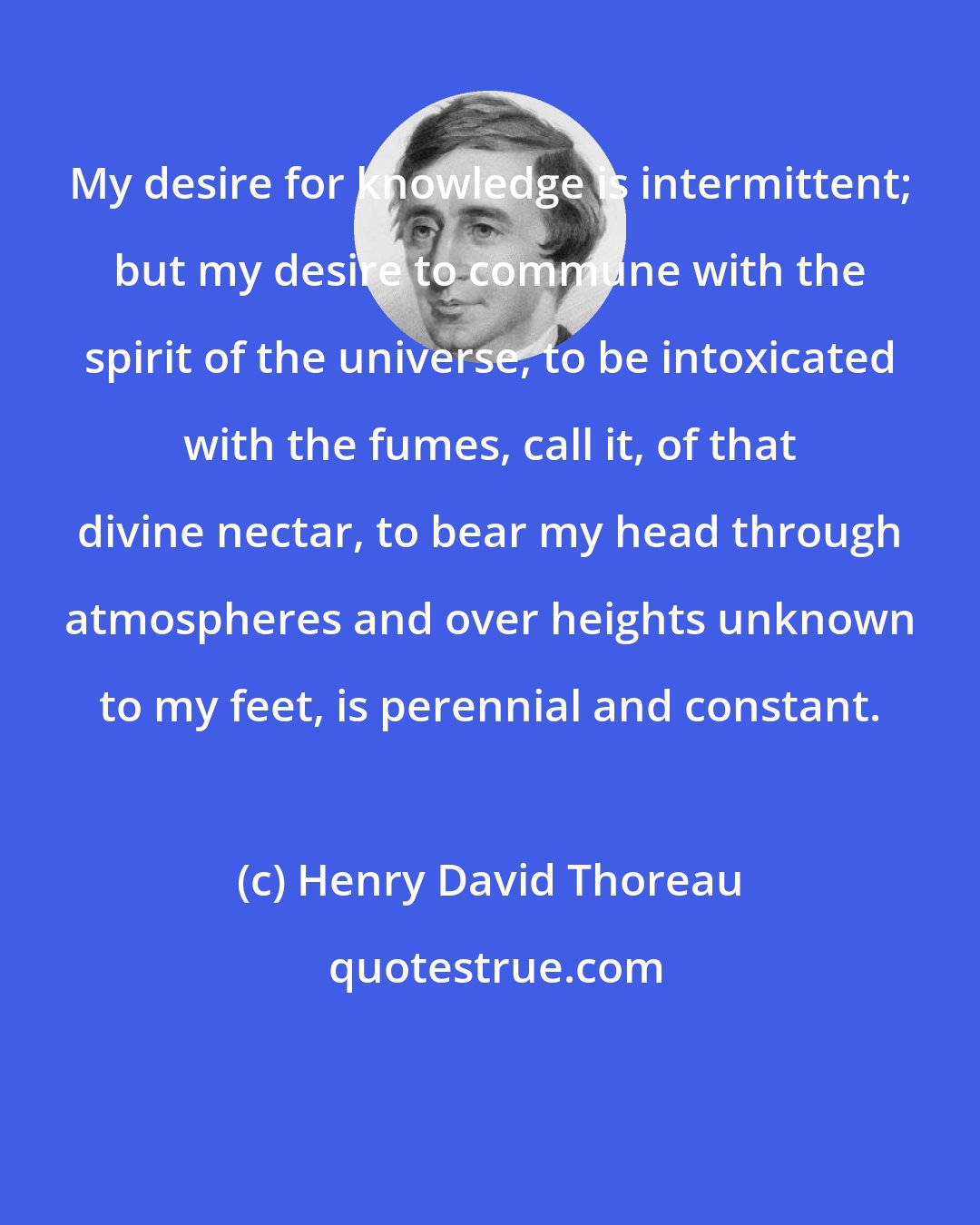 Henry David Thoreau: My desire for knowledge is intermittent; but my desire to commune with the spirit of the universe, to be intoxicated with the fumes, call it, of that divine nectar, to bear my head through atmospheres and over heights unknown to my feet, is perennial and constant.