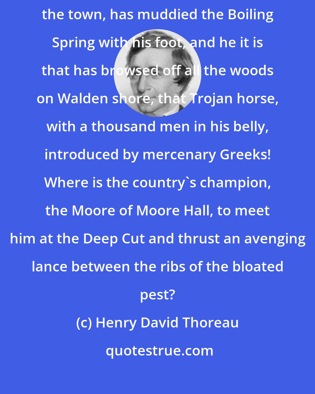 Henry David Thoreau: That devilish Iron Horse, whose ear-rending neigh is heard throughout the town, has muddied the Boiling Spring with his foot, and he it is that has browsed off all the woods on Walden shore, that Trojan horse, with a thousand men in his belly, introduced by mercenary Greeks! Where is the country's champion, the Moore of Moore Hall, to meet him at the Deep Cut and thrust an avenging lance between the ribs of the bloated pest?