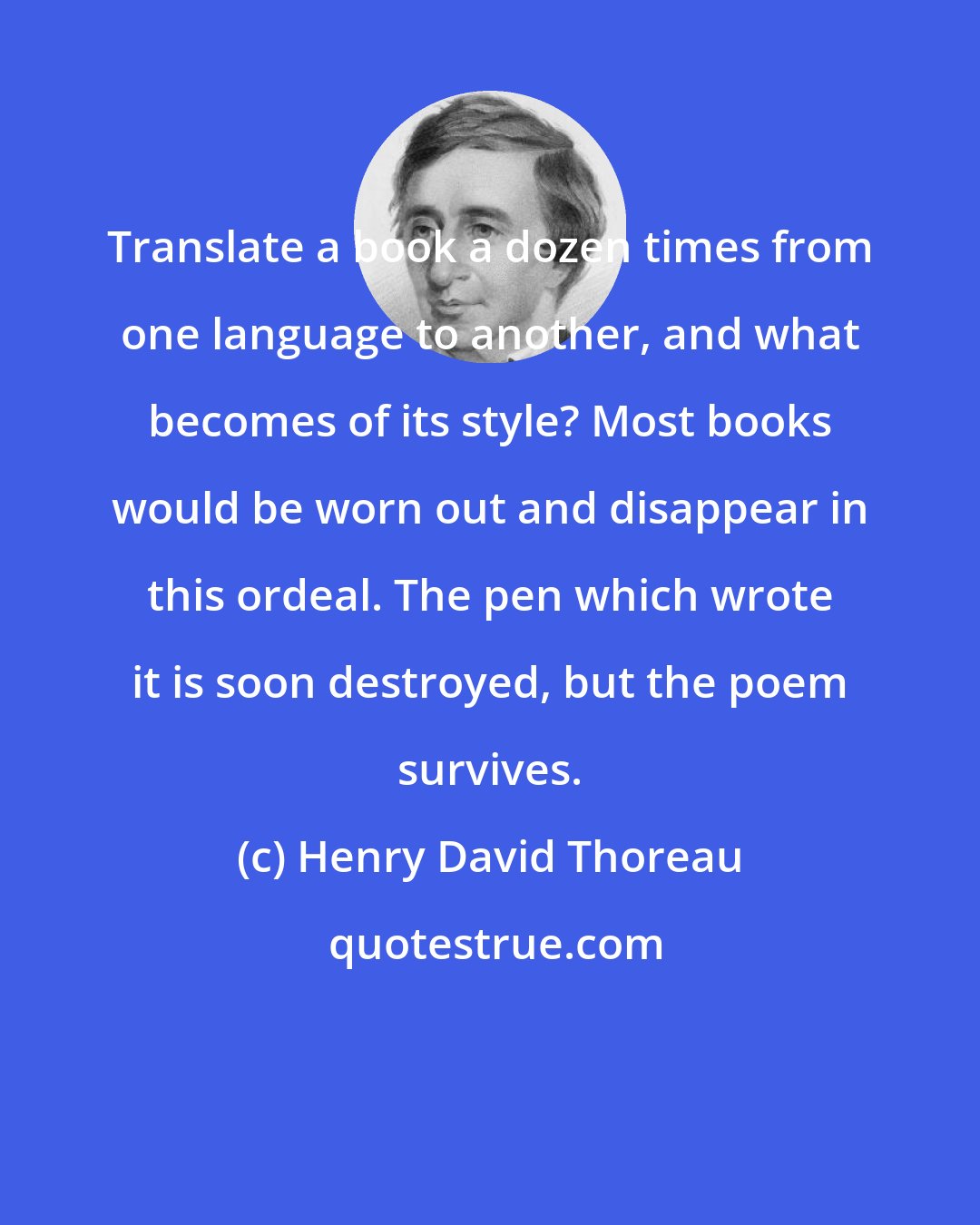 Henry David Thoreau: Translate a book a dozen times from one language to another, and what becomes of its style? Most books would be worn out and disappear in this ordeal. The pen which wrote it is soon destroyed, but the poem survives.