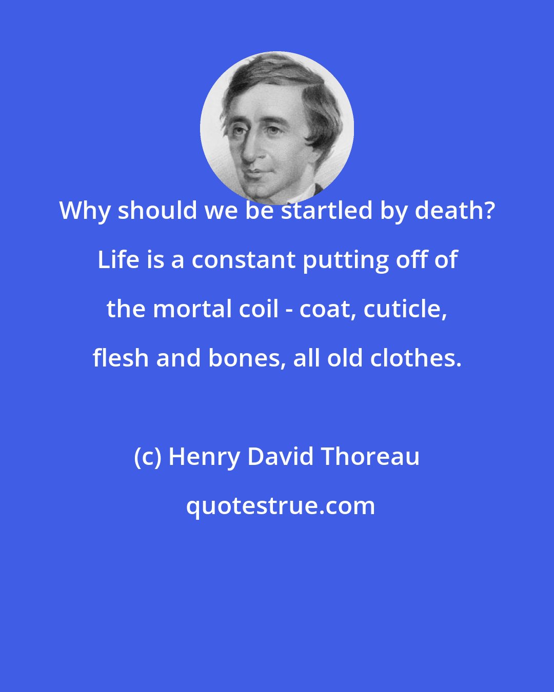 Henry David Thoreau: Why should we be startled by death? Life is a constant putting off of the mortal coil - coat, cuticle, flesh and bones, all old clothes.