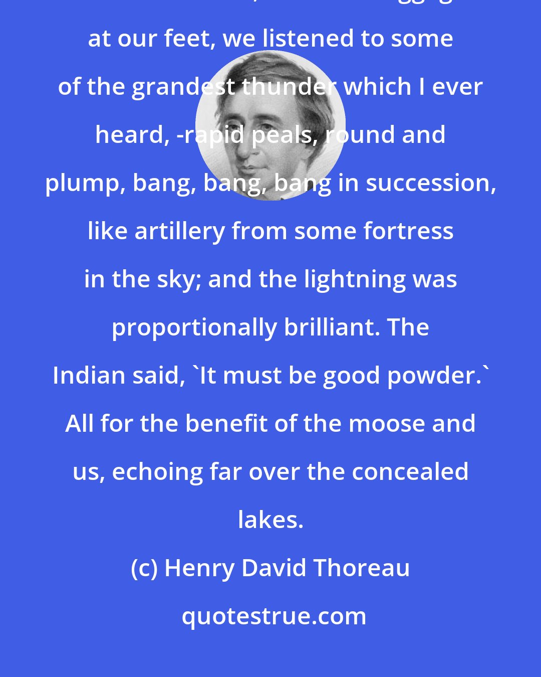 Henry David Thoreau: As we lay huddled together under the tent, which leaked considerably about the sides, with our baggage at our feet, we listened to some of the grandest thunder which I ever heard, -rapid peals, round and plump, bang, bang, bang in succession, like artillery from some fortress in the sky; and the lightning was proportionally brilliant. The Indian said, 'It must be good powder.' All for the benefit of the moose and us, echoing far over the concealed lakes.