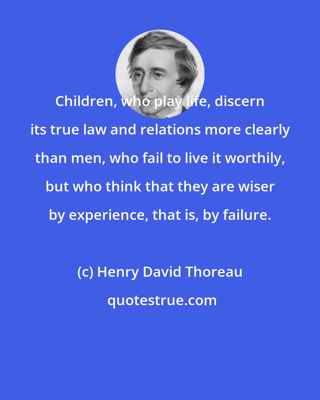 Henry David Thoreau: Children, who play life, discern its true law and relations more clearly than men, who fail to live it worthily, but who think that they are wiser by experience, that is, by failure.