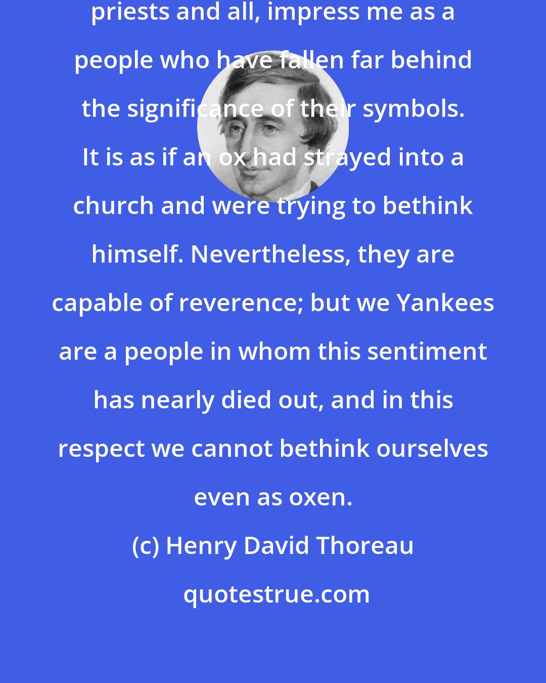 Henry David Thoreau: It is true, these Roman Catholics, priests and all, impress me as a people who have fallen far behind the significance of their symbols. It is as if an ox had strayed into a church and were trying to bethink himself. Nevertheless, they are capable of reverence; but we Yankees are a people in whom this sentiment has nearly died out, and in this respect we cannot bethink ourselves even as oxen.