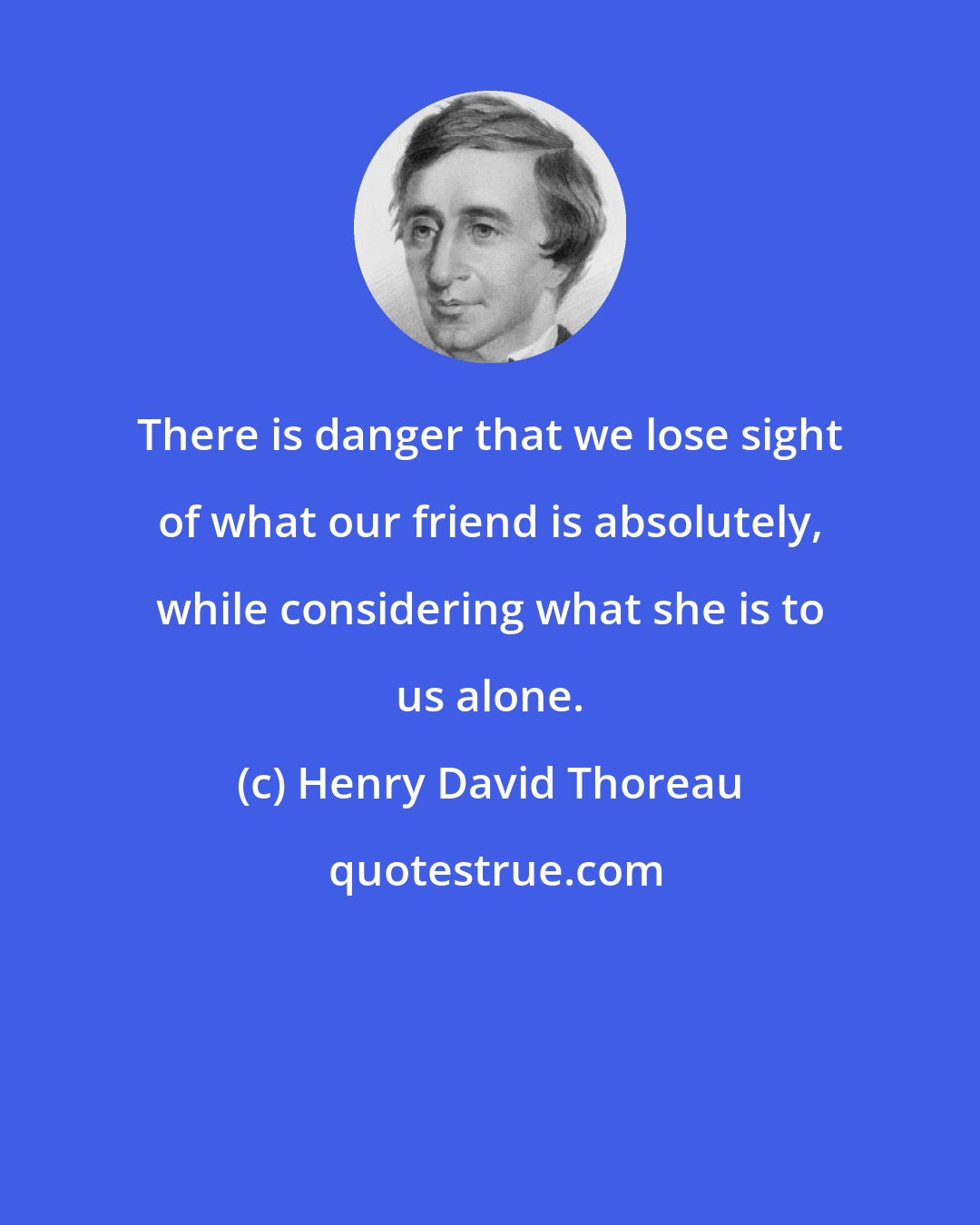 Henry David Thoreau: There is danger that we lose sight of what our friend is absolutely, while considering what she is to us alone.