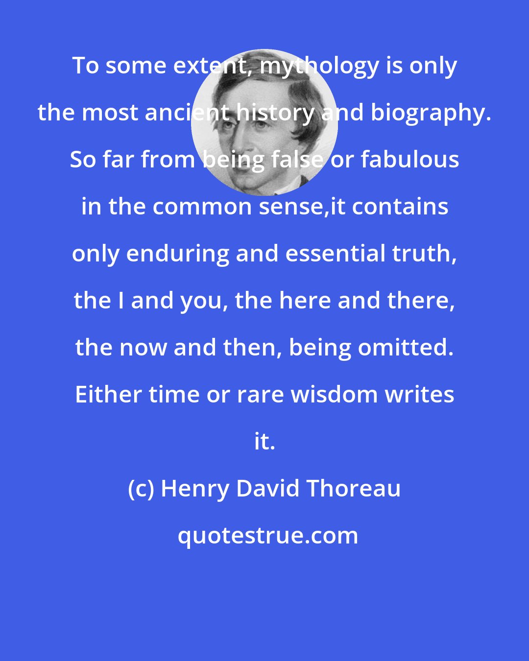 Henry David Thoreau: To some extent, mythology is only the most ancient history and biography. So far from being false or fabulous in the common sense,it contains only enduring and essential truth, the I and you, the here and there, the now and then, being omitted. Either time or rare wisdom writes it.