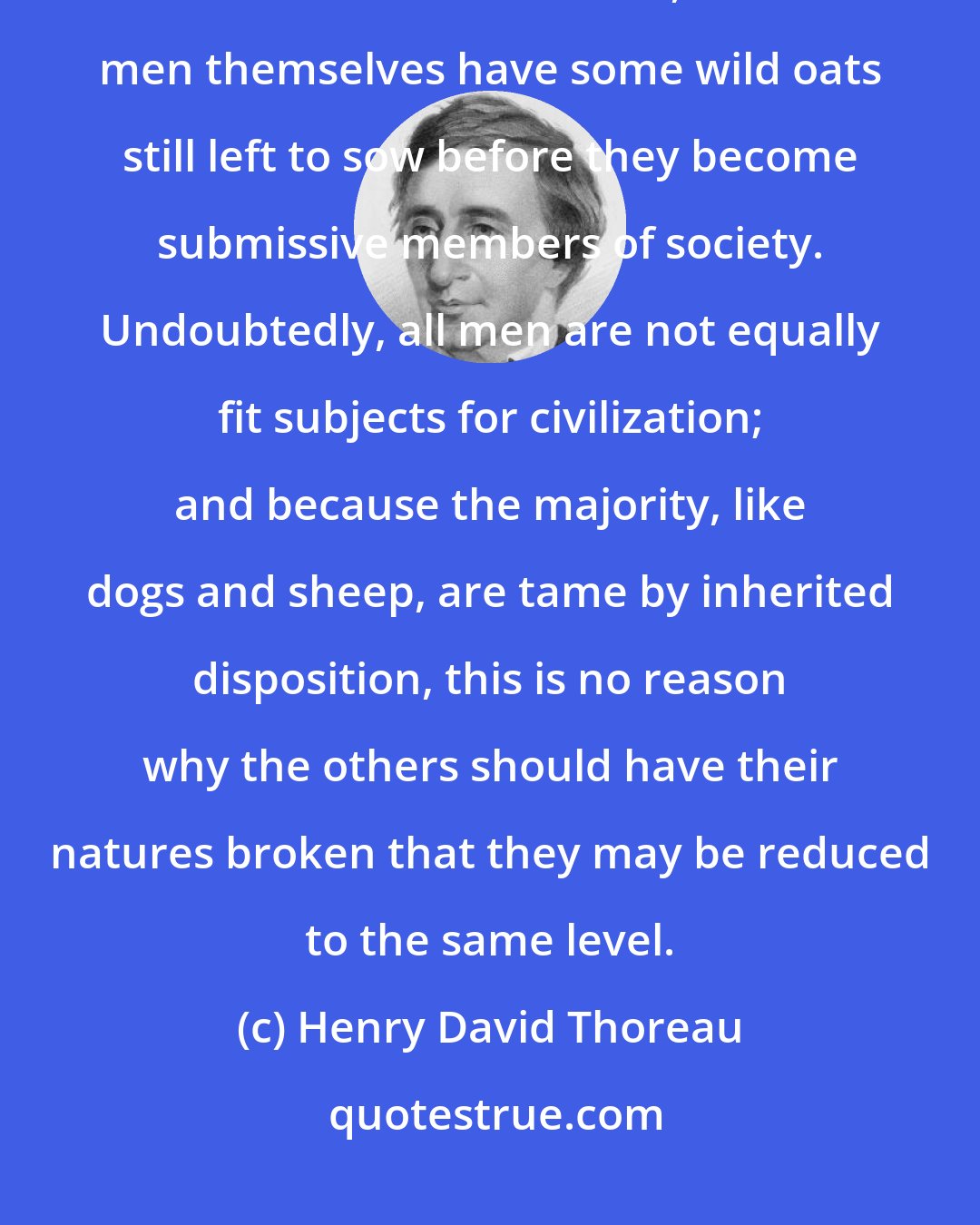 Henry David Thoreau: I rejoice that horses and steers have to be broken before they can be made the slaves of men, and that men themselves have some wild oats still left to sow before they become submissive members of society. Undoubtedly, all men are not equally fit subjects for civilization; and because the majority, like dogs and sheep, are tame by inherited disposition, this is no reason why the others should have their natures broken that they may be reduced to the same level.