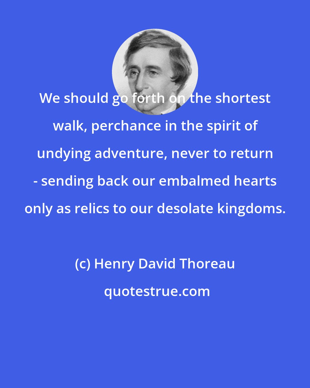 Henry David Thoreau: We should go forth on the shortest walk, perchance in the spirit of undying adventure, never to return - sending back our embalmed hearts only as relics to our desolate kingdoms.