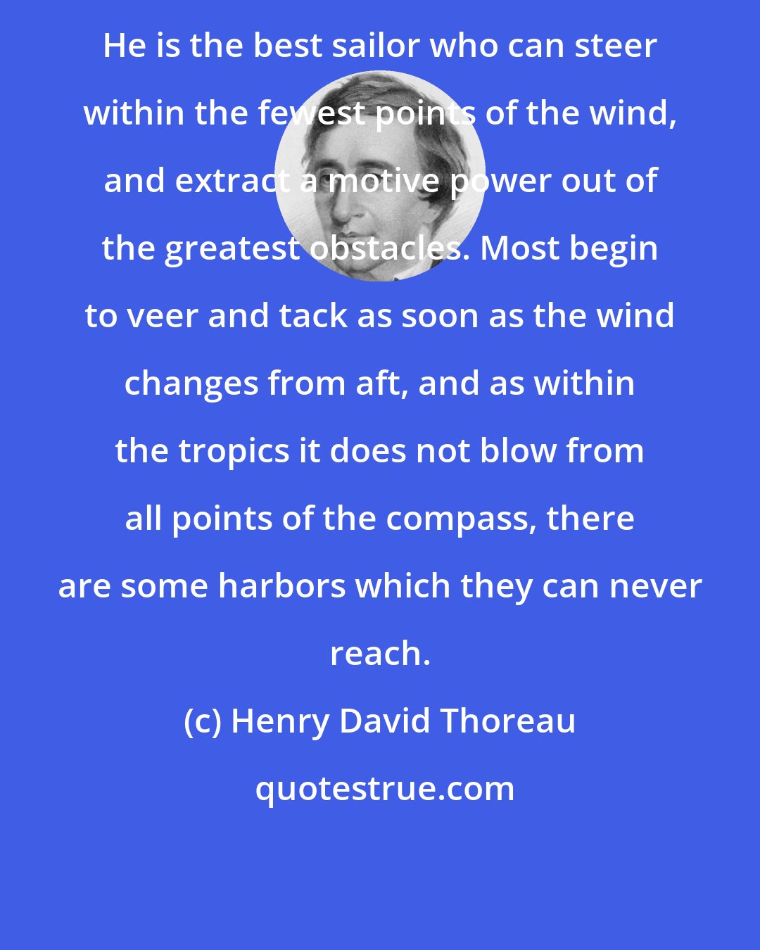 Henry David Thoreau: He is the best sailor who can steer within the fewest points of the wind, and extract a motive power out of the greatest obstacles. Most begin to veer and tack as soon as the wind changes from aft, and as within the tropics it does not blow from all points of the compass, there are some harbors which they can never reach.