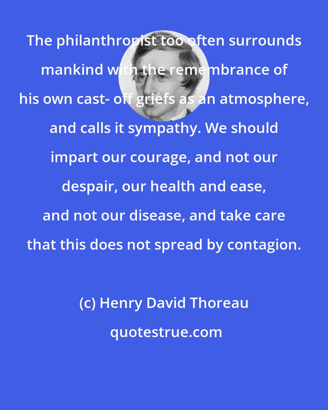 Henry David Thoreau: The philanthropist too often surrounds mankind with the remembrance of his own cast- off griefs as an atmosphere, and calls it sympathy. We should impart our courage, and not our despair, our health and ease, and not our disease, and take care that this does not spread by contagion.